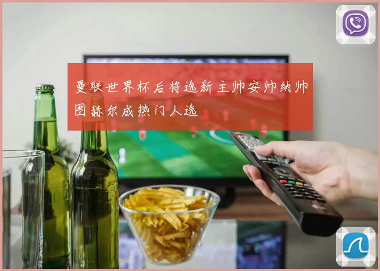 曼联世界杯后将选新主帅安帅纳帅图赫尔成热门人选
