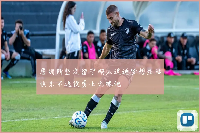 詹姆斯坚定留守湖人追逐梦想生活快乐不退役勇士无缘他
