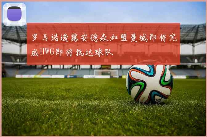 罗马诺透露安德森加盟曼城即将完成HWG即将抵达球队