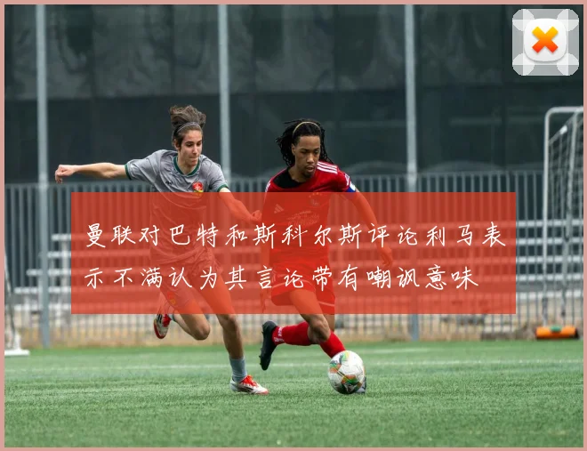 曼联对巴特和斯科尔斯评论利马表示不满认为其言论带有嘲讽意味