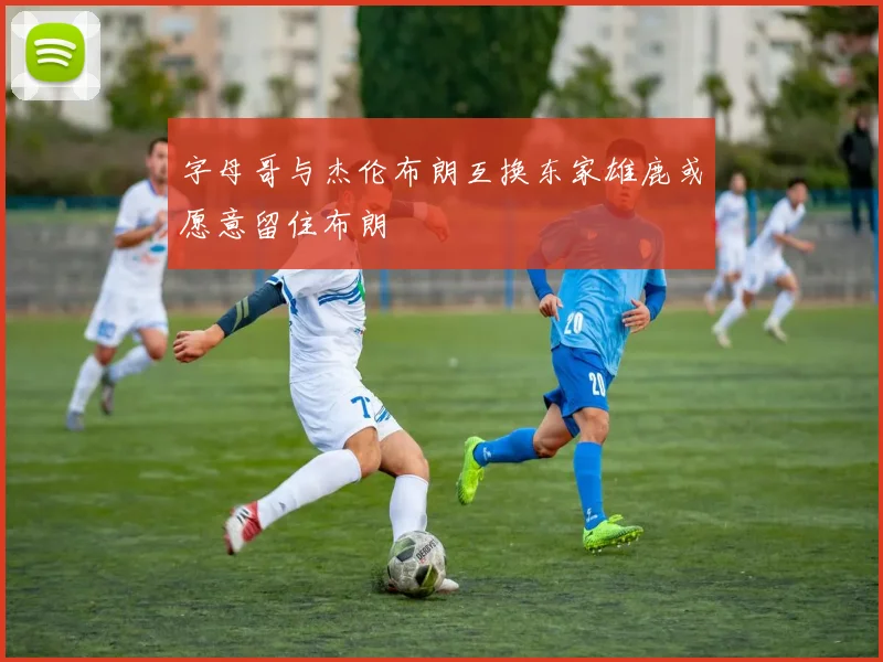 字母哥与杰伦布朗互换东家雄鹿或愿意留住布朗