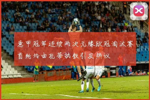 意甲冠军连续两次无缘欧冠淘汰赛首轮均由孔蒂执教引发热议