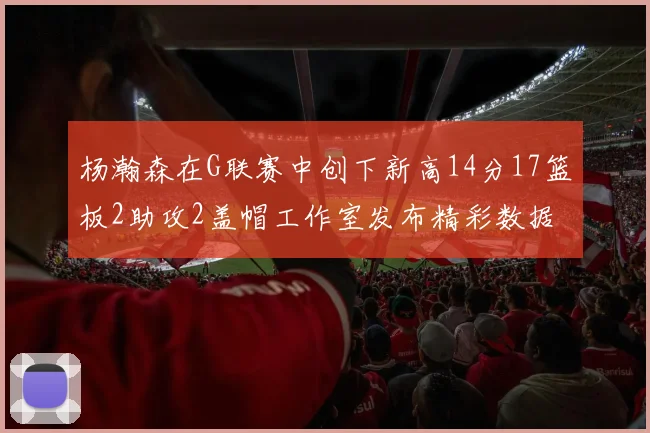 杨瀚森在G联赛中创下新高14分17篮板2助攻2盖帽工作室发布精彩数据海报