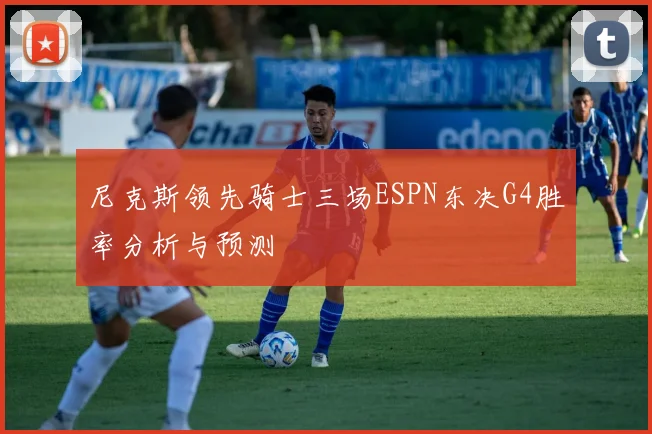 尼克斯领先骑士三场ESPN东决G4胜率分析与预测