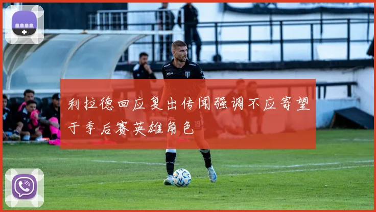 利拉德回应复出传闻强调不应寄望于季后赛英雄角色