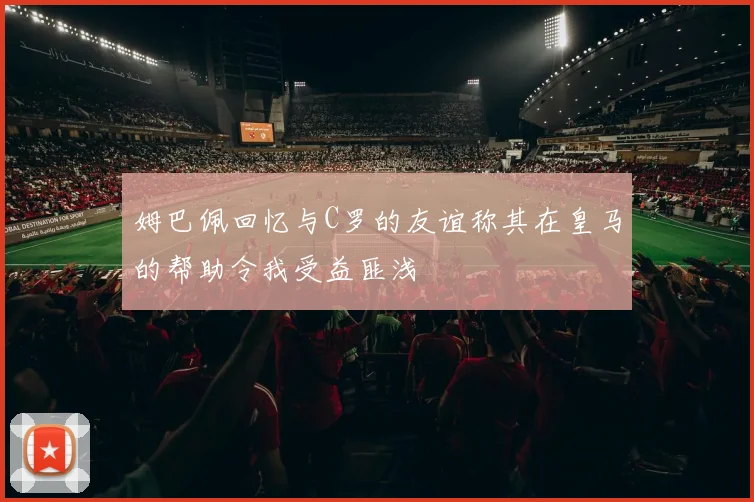 姆巴佩回忆与C罗的友谊称其在皇马的帮助令我受益匪浅
