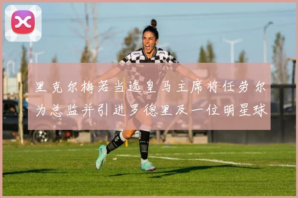 里克尔梅若当选皇马主席将任劳尔为总监并引进罗德里及一位明星球员