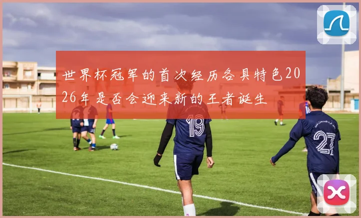 世界杯冠军的首次经历各具特色2026年是否会迎来新的王者诞生