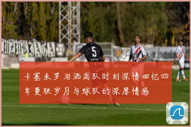 卡塞米罗泪洒离队时刻深情回忆四年曼联岁月与球队的深厚情感