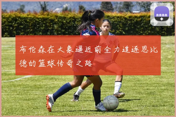 布伦森在大象逼近前全力追逐恩比德的篮球传奇之路