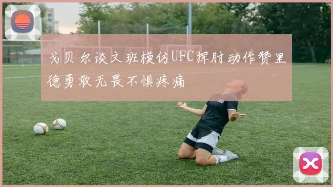 戈贝尔谈文班模仿UFC挥肘动作赞里德勇敢无畏不惧疼痛