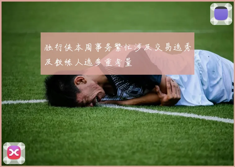 独行侠本周事务繁忙涉及交易选秀及教练人选多重考量