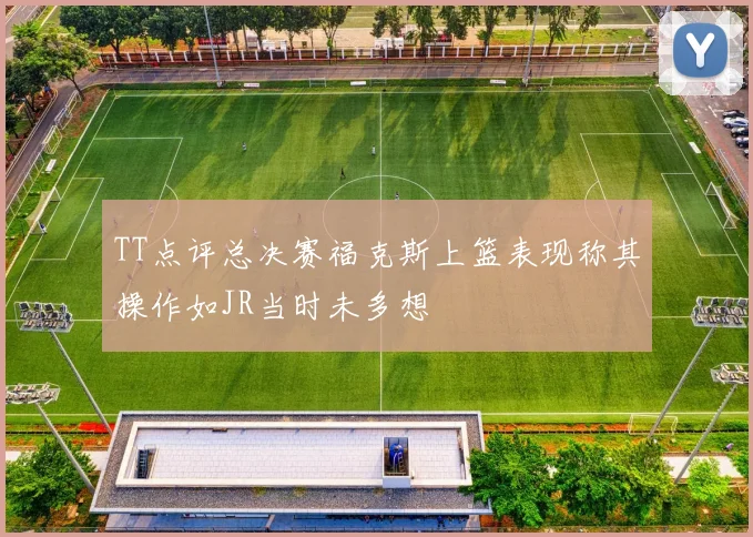 TT点评总决赛福克斯上篮表现称其操作如JR当时未多想