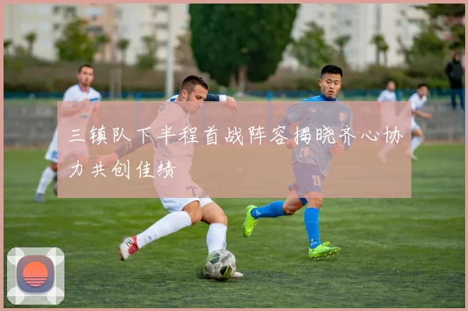 三镇队下半程首战阵容揭晓齐心协力共创佳绩