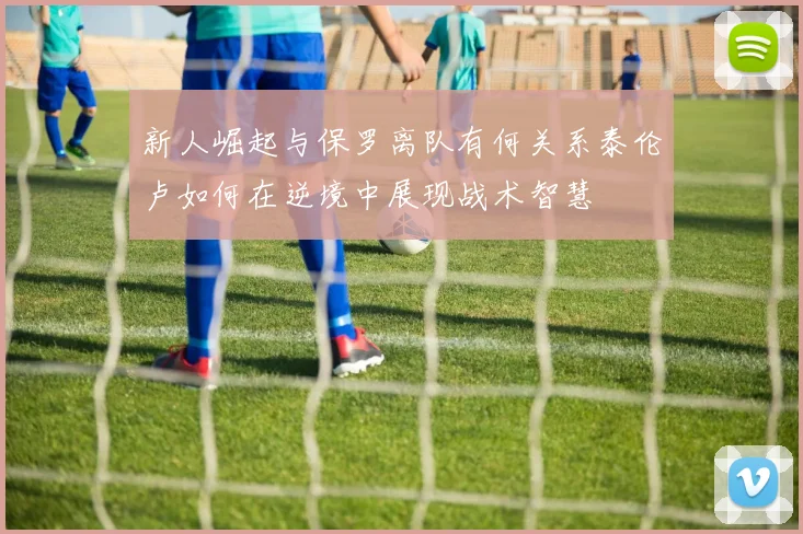 新人崛起与保罗离队有何关系泰伦卢如何在逆境中展现战术智慧