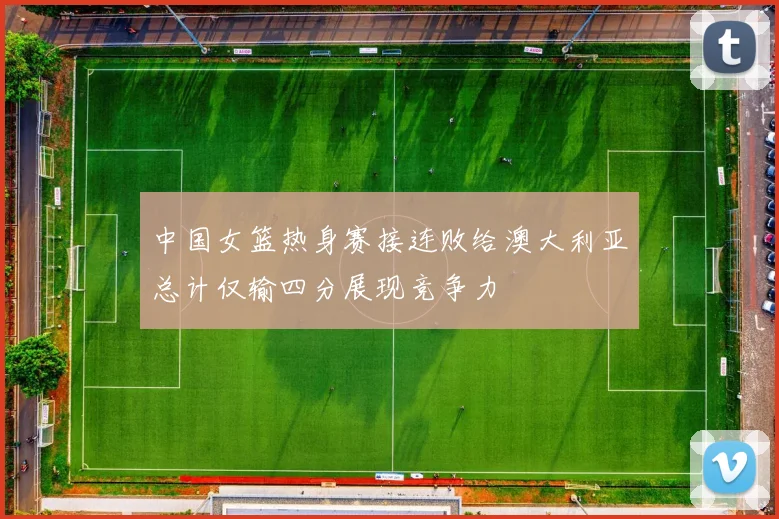 中国女篮热身赛接连败给澳大利亚总计仅输四分展现竞争力