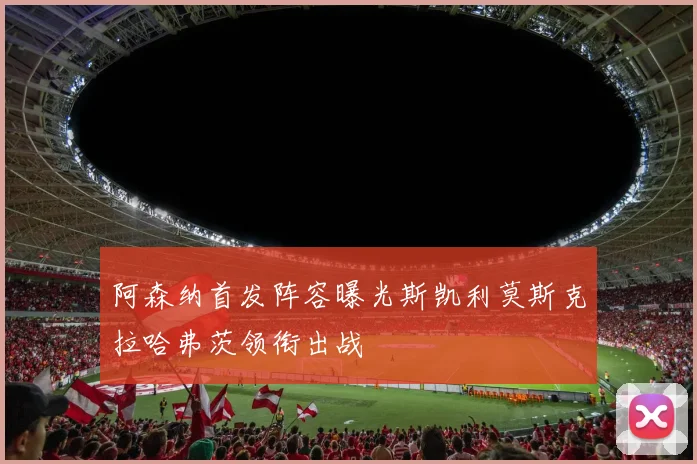 阿森纳首发阵容曝光斯凯利莫斯克拉哈弗茨领衔出战