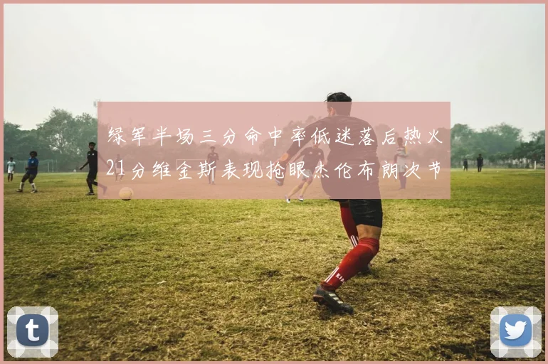绿军半场三分命中率低迷落后热火21分维金斯表现抢眼杰伦布朗次节独得15分