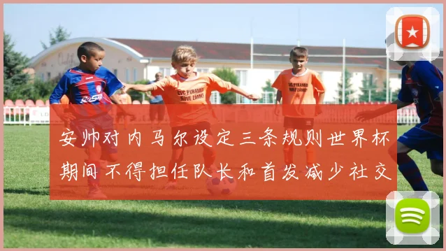 安帅对内马尔设定三条规则世界杯期间不得担任队长和首发减少社交媒体使用
