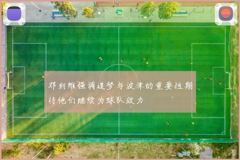 邓利维强调追梦与波津的重要性期待他们继续为球队效力