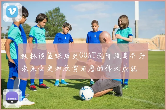 铁林谈篮球历史GOAT现阶段是乔丹未来会更加欣赏老詹的伟大成就