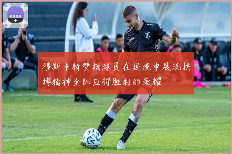 穆斯卡特赞扬球员在逆境中展现拼搏精神全队应得胜利的荣耀