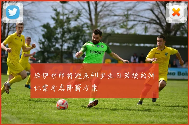 诺伊尔即将迎来40岁生日若续约拜仁需考虑降薪方案