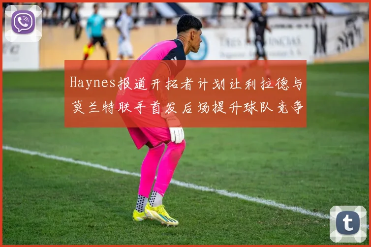 Haynes报道开拓者计划让利拉德与莫兰特联手首发后场提升球队竞争力