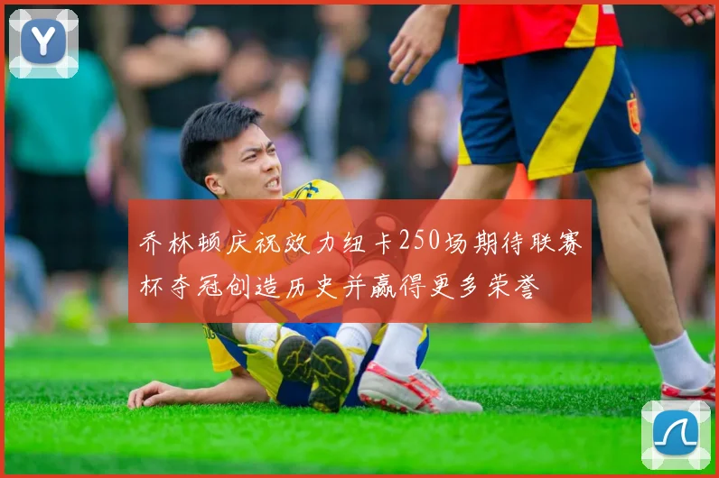 乔林顿庆祝效力纽卡250场期待联赛杯夺冠创造历史并赢得更多荣誉